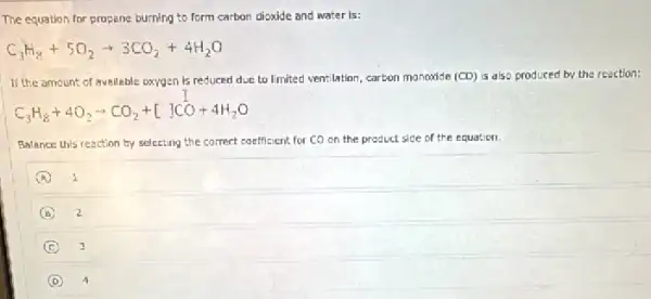 The equation for propane burning to form carbon dioxide and water is:
C_(3)H_(8)+5O_(2)arrow 3CO_(2)+4H_(2)O
If the amount of avallable oxygen is reduced due to limited ventilation, carbon monoxide (CD) is also produced by the reaction:
C_(3)H_(8)+4O_(2)arrow CO_(2)+[]CO+4H_(2)O
Balance this reaction by selecting the correct coefficient for CO on the pr product side of the equation
A 1
B 2
C 3
D 4