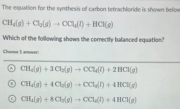 The equation for the synthesis of carbon tetrachloride is shown belon
CH_(4)(g)+Cl_(2)(g)arrow CCl_(4)(l)+HCl(g)
Which of the following shows the correctly balanced equation?
Choose 1 answer:
A CH_(4)(g)+3Cl_(2)(g)arrow CCl_(4)(l)+2HCl(g)
B CH_(4)(g)+4Cl_(2)(g)arrow CCl_(4)(l)+4HCl(g)
C CH_(4)(g)+8Cl_(2)(g)arrow CCl_(4)(l)+4HCl(g)