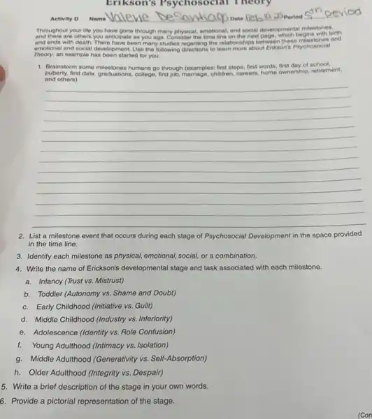 Erikson's Psychosocial Theory
Activity D
Name valevie De	20 Period
Throughout your life you have gone through many physical emotional, and social development milestones.
and there are others you anticipate as you age. Consider the time line on the next page, which begins with birth
and ends with death. There have been many studies regarding the relationships between these syshosocial and
emotional and social development Use the following directions to learn more about Erikson's Psychosocial
Theory, an example has been started for you.
1. Brainstorm some milestones humans go through (examples: first steps first words, first day of school.
and others)
puberty, first date, graduations college, first job, marriage, children careors, home ownership, retirement,
__
2. List a milestone event that occurs during each stage of Psychosocial Development in the space provided
in the time line.
3. Identify each milestone as physical, emotional, social,or a combination.
4. Write the name of Erickson's developmental stage and task associated with each milestone.
a. Infancy (Trust vs Mistrust)
b. Toddler (Autonomy vs Shame and Doubt)
c.Early Childhood (Initiative vs.Guilt)
d. Middle Childhood (Industry vs. Inferiority)
e.Adolescence (Identity vs. Role Confusion)
f.Young Adulthood (Intimacy vs Isolation)
g. Middle Adulthood (Generativity vs. Self-Absorption)
h. Older Adulthood (Integrity vs. Despair)
5. Write a brief description of the stage in your own words.