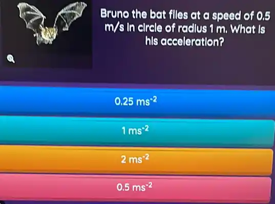 Eruno the bat flles at a speed of 0.5
m/s In clrcle of radius 1 m What is
his acceleration?
0.25ms^-2
1ms^-2
2ms^-2
0.5ms^-2