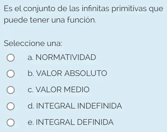 Es el conjunto de las infinitas primitivas que
puede tener una función.
Seleccione una:
a. NORMATIVII DAD
b. VALOR ABSOLUTO
c. VALOR MEDIO
d. INTEGRAL INDEFINIDA
e. INTEGRAL . DEFINIDA