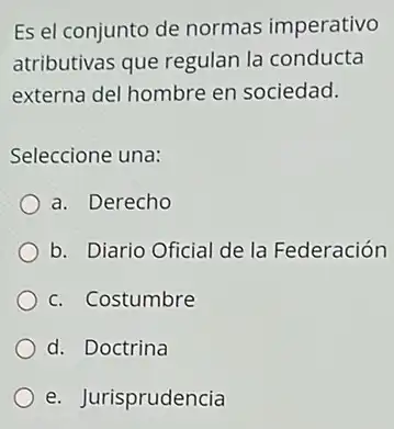 Es el conjunto de normas imperativo
atributivas que regulan la conducta
externa del hombre en sociedad.
Seleccione una:
a. Derecho
b. Diario Oficial de la Federación
c. Costumbre
d. Doctrina
e. Jurisprudencia