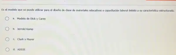 Es el modelo que se puede utilizar para el diseño de dase de materiales educativos o capadtación laboral debido a su caracteristica estructurada.
a. Modelo de Dick y Carey
b. Jerrold Kemp
c. Clarky Mayer
d. ADDIE