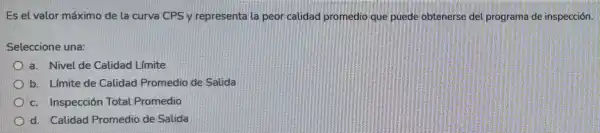 Es el valor máximo de la curva CPS y representa la peor calidad promedio que puede obtenerse del programa de inspección.
Seleccione una:
a. Nivel de Calidad Limite
b. Límite de Calidad Promedio de Salida
c. Inspección Total Promedio
d. Calidad Promedio de Salida