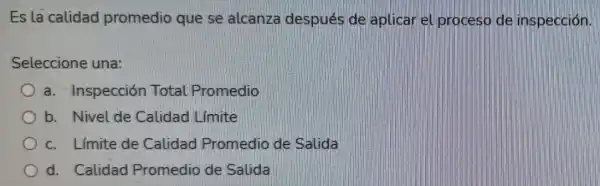 Es la calidad promedio que se alcanza después de aplicar el proceso de inspección.
Seleccione una:
a. Inspección Total Promedio
b. Nivel de Calidad Limite
c. Limite de Calidad Promedio de Salida
d. Calidad Promedio de Salida