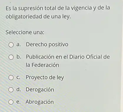 Es la supresión total de la vigencia y de la
obligatoriedad de una ley.
Seleccione una:
a. Derecho positivo
b. Publicación en el Diario Oficial de
la Federación
c. Proyecto de ley
d. Derogación
e. Abrogación