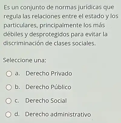 Es un conjunto de normas jurídicas que
regula las relaciones entre el estado y los
particulares principalmente los más
débiles y desprotegidos para evitar la
discriminación de clases sociales.
Seleccione una:
a. Derecho Privado
b. Derecho Público
c. Derecho Social
d. Derecho administrativo