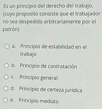 Es un principio del derecho del trabajo,
(cuyo proposito consiste que el trabajador
no sea despedido arbitrariamente por el
patrón)
a. Principio de estabilidad en el
trabajo
b. Principio de contratación
c. Principio general
d. Principio de certeza jurídica
__
e. Pr Principio mediato __
__	__
__	__
__
__
__	__
__
__
__