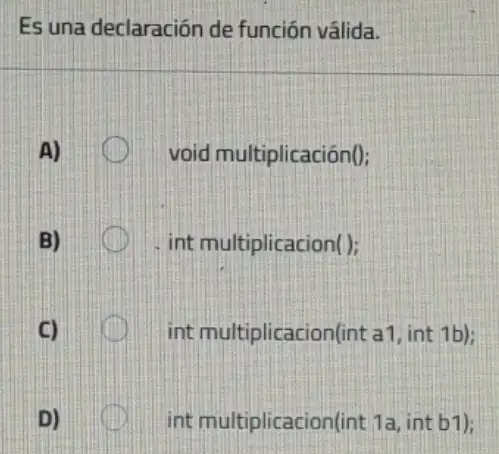 Es una declaración de función válida.
A)	void multiplicación();
B)	int multiplicacion();
C)	int multiplicacion(in t a1, int 1b);
int multiplicacion(int 1a, int b1);