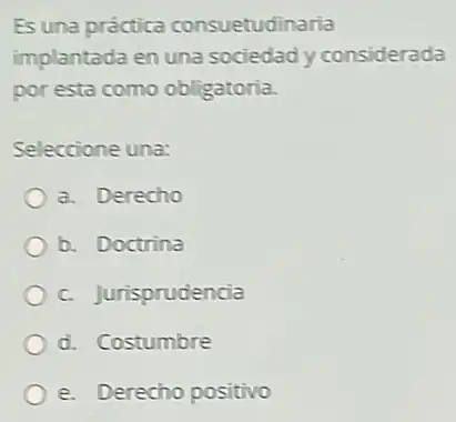 Es una práctica consuetudinaria
implantada en una sociedad y considerada
por esta como obligatoria.
Seleccione una:
a. Derecho
b. Doctrina
c. Jurisprudencia
d. Costumbre
e. Derecho positivo