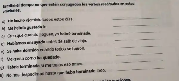 Escribe el tiempo en que están conjugados los verbos resaltados en estas
oraciones.
a) He hecho ejercicio todos estos días.
__
b) Me habría gustado ir.
__
c) Creo que cuando llegues, yo habré terminado.
__
d) Habíamos ensayado antes de salir de viaje.
__
e) Se hubo dormido cuando todos se fueron.
__
f) Me gusta como ha quedado.
__
g) Habría terminado si me traías eso antes.
__
h) No nos despedimos hasta que hubo terminado todo.
__