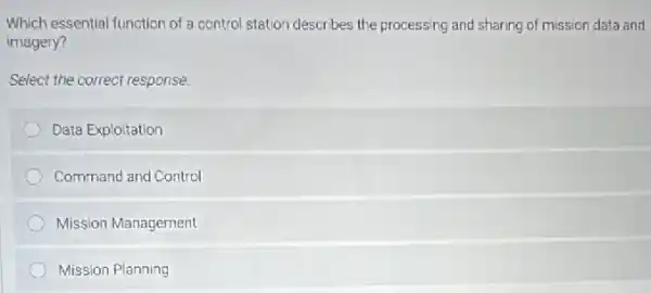 Which essential function of control station describes the processing and sharing of mission data and
imagery?
Select the correct response.
Data Exploitation
Command and Control
Mission Management
Mission Planning