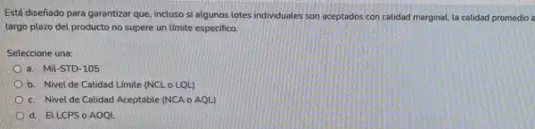 Está diseñado para garantizar que, incluso si algunos lotes individuales son aceptados con calidad marginal, la calidad promedio a
largo plazo del producto no supere un límite especifico.
Seleccione una:
a. Mil-STD-105
b. Nivel de Calidad Límite (NCL o LQL)
c. Nivel de Calidad Aceptable (NCA o AQL)
d. ELLCPSo AOOL