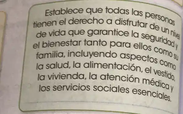 Establece aue todas las personas
tienen el derecho a disfrutar do un nive
de vida que garantice la sear un nive
el bienestar tanto para
familia.incluyend aspectos omosu
la salud, la alimentación el vestido,
la vivienda la atención médicay
los servicios sociales esenciales.