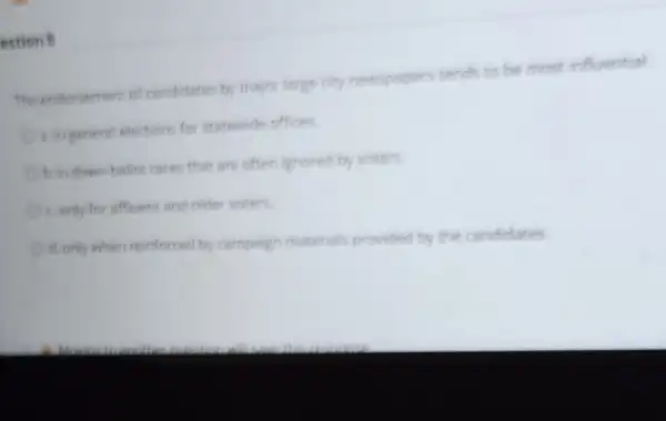 estion B
The endorsemen of candidates by major large city newspapers tends to be most influential
Oa ingeneral elections for statewide offices
Obin down ballot rare that are often ignores by voters
conly for affiuent ant older voters
d.only when reinforced by campaign material provided by the candidates