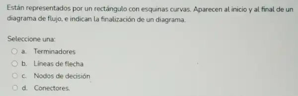 Están representados por un rectángulo con esquinas curvas Aparecen al inicio y al final de un
diagrama de flujo, e indican la finalización de un diagrama.
Seleccione una:
a. Terminadores
b. Líneas de flecha
c. Nodos de decisión
d. Conectores.