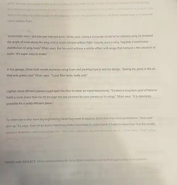 Ethan became fascinated by this kind of airplane design when he saw a video of NASA's Prand(I-D aircraft gliding
gracefully through the air without a tall "Tjust thought that was really cool"says Ethan. He's a seniorat Arcodia High
School in Callfornia, Ethan bulds model airplanes for fun. He wondered if he could find a simpler way to achieve the
same tailless flight.
"Essentially what I did was just trial and error."Ethan says. Using a computer model of an airplane wing, he tweaked
the angle of twist along the wing until it could achieve tailless flight. Usually, such a wing "requires a continuous
distribution of wing twist;Ethan says. But he could achieve a similar effect with wings that had just a few sections of
twist. "It's super easy to make."
In his garage, Ethan built model airplanes using foam and packing tape to test his design "Seeing the plane in the air.
that was pretty cool;Ethan says. "It just flew really, really well."
Lighter, more efficient planes could open the door to other air travel innovations. "It's been a long-term goal of mine to
build a solar plane that can fly through the day powered by solar panels on its wings;Ethan says. "It is absolutely
possible for a really efficient plane."
To other teens who have big engineering ideas they want to explore, Ethan has one word: persistence. "Don'ever
give up," he says. Even when some machinery feels impossible to understand, it helps to remember that the world's
greatest inventors were only human, too. "Also, just make sure you love whatever you do.Ethan adds. "Tha'll make
pursuing everything toleases
PAUSEAND REFLECT: What commonalities do these three inventors share in their approaches to innovation?