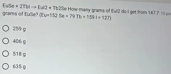 EuSe+2Tblarrow Eul2+Tb2Se How many grams of
Eul2 do I get from 147.710 poi grams of EuSe?
(Eu=152Se=79Tb=159I=127)
259 g
406 g
518g
635g