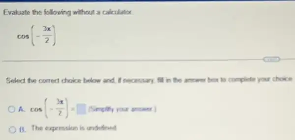 Evaluate the following without a calculator.
cos(-(3pi )/(2))
Select the correct choice below and, if necessary fill in the answer box to complete your choice
a cos(-(3pi )/(2))=square  (Simplify your answer)
B. The expression is undefined