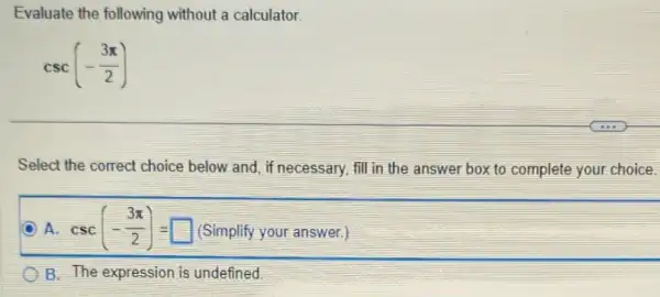 Evaluate the following without a calculator.
csc(-(3pi )/(2))
Select the correct choice below and, if necessary, fill in the answer box to complete your choice.
D A. csc(-(3pi )/(2))=square  (Simplify your answer.)
B. The expression is undefined.