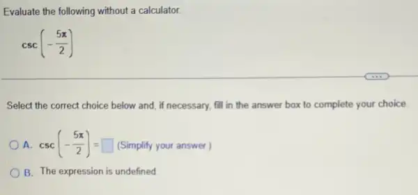 Evaluate the following without a calculator.
csc(-(5pi )/(2))
Select the correct choice below and, if necessary fill in the answer box to complete your choice.
A. csc(-(5pi )/(2))=square  (Simplify your answer.)
B. The expression is undefined