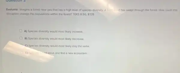 Evaluate: Imagine a forest near you that has a high level of species diversity. A flash (flood has swept through the forest. How could this
disruption change the populations within the forest? TEKS 8.5G,8.12B
A) Species diversity would most likely increase
B) Species diversity would most likely decrease.
A
C) Species diversity would most likely stay the same.
D) Species midd leave and find a new ecosystem.