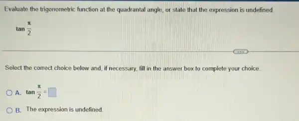 Evaluate the trigonometric function at the quadrantal angle, or state that the expression is undefined.
tan(pi )/(2)
Select the correct choice below and, if necessary fill in the answer box to complete your choice.
A tan(pi )/(2)=square 
B. The expression is undefined