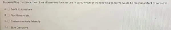 In evaluating the properties of an alternative fuels to use in cars which of the following concerns would be most important to consider:
Profit to investors
B. Non flammable
Environmentally friendly
D. Non Corrosive