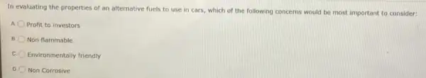 In evaluating the properties of an alternative fuels to use in cars which of the following concerns would be most important to consider:
Profit to investors
B Non flammable
c. Environmentally friendly
D. Non Corrosive