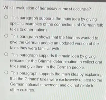 Which evaluation of her essay is most accurate?
This paragraph supports the main idea by giving
specific examples of the connections of German folk
tales to other nations.
This paragraph shows that the Grimms wanted to
give the German people an updated version of the
tales they were familiar with
This paragraph supports the main idea by giving
reasons for the Grimms determination to collect oral
tales and give them to the German people.
This paragraph supports the main idea by explaining
that the Grimms' tales were exclusively related to the
German national movement and did not relate to
other cultures.