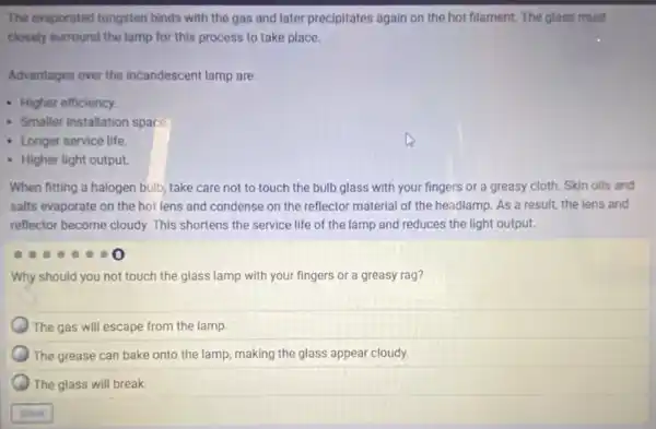 The evaporated tungsten binds with the gas and later precipitates again on the hot filament The glass must
closely surround the lamp for this process to take place.
Advantages over the incandescent lamp are:
- Higher efficiency.
- Smaller installation space.
- Longer service life
- Higher light output.
When fitting a halogen bulb, take care not to touch the bulb glass with your fingers or a greasy cloth.Skin oils and
salts evaporate on the hot lens and condense on the reflector material of the headlamp. As a result, the lens and
reflector become cloudy. This shortens the service life of the lamp and reduces the light output.
Why should you not touch the glass lamp with your fingers or a greasy rag?
The gas will escape from the lamp.
The grease can bake onto the lamp, making the glass appear cloudy.
The glass will break.