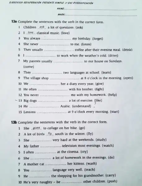 EVERCICIOS RECUPERACION PRESENTE SIMPLE. 3"ESO DIVERSIFICACION
NAME __
MARK __
13a Complete the sentences with the verb in the correct form.
1 Children __ a lot of questions.(ask)
21 __ classical music. (love)
3 You always __ my birthday. (forget)
She never __ to me. (listen)
5 Thev usually __ coffee after their evening meal. (drink)
I __ to work when the weather's cold. (drive)
7 My parents usually __ to our house on Sundays.
(come)
8 They __ two languages at school. (learn)
9 The village shop ........................... at 8 o clock in the morning (open) __ at 80'
10 We __ her a diary every year. (give)
11 He often __ with his brother (fight)
12 You never __ me with my homework. (help)
13 Big dogs __ a lot of exercise.(like)
14 He __ Arabic. (understand)
15 Lessons __ at 9 o'clock every morning. (start)
13b Complete the sentences with the verb in the correct form.
1 She __ to college on her bike. (go)
2 A lot of birds __ south in the winter.(fly)
She __ very hard at the weekends. (study)
4 My father __ television most evenings. (watch)
5 I often __ at the cinema. (cry)
6 She __ a lot of homework in the evenings. (do)
7 A mother cat __ her kittens. (wash)
8 You __ language very well (teach)
He __ the shopping for his grandmother. (carry)
10 He's very naughty - he __ other children (push)