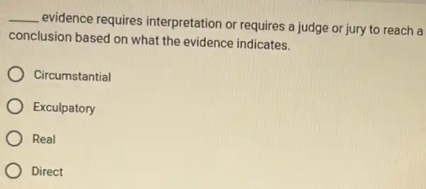 __
evidence requires interpretation or requires a judge or jury to reach a
conclusion based on what the evidence indicates.
Circumstantial
Exculpatory
Real
Direct