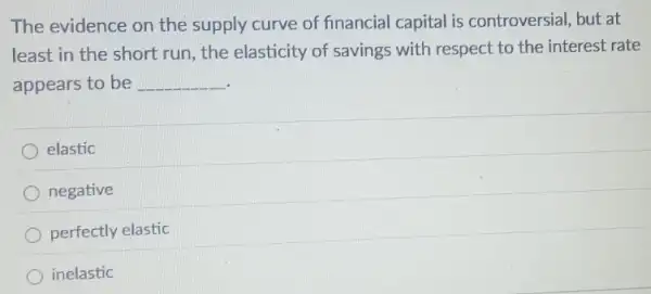 The evidence on the supply curve of financial capital is controversial, but at
least in the short run, the elasticity of savings with respect to the interest rate
appears to be __
elastic
negative
perfectly elastic
inelastic