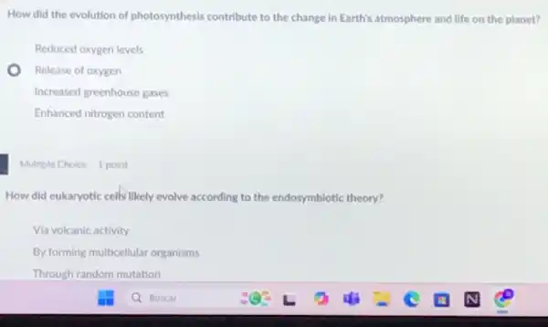 How did the evolution of photosynthesis contribute to the change in Earth's atmosphere and life on the planet?
Reduced oxygen levels
Release of oxygen
Increased greenhouse gases
Enhanced nitrogen content
Multiple Choice 1 point
How did eukaryotic cells likely evolve according to the endosymbiotic theory?
Via volcanic activity
By forming multicellular organisms
Through random mutation