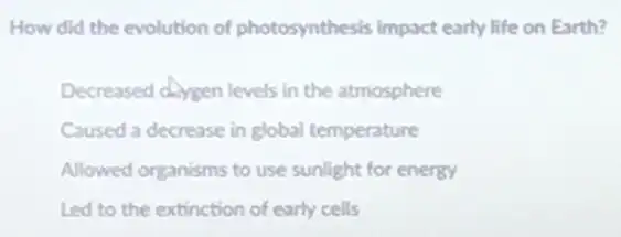 How did the evolution of photosynthesis impact early life on Earth?
Decreased doygen levels in the atmosphere
Caused a decrease in global temperature
Allowed organisms to use sunlight for energy
Led to the extinction of early cells