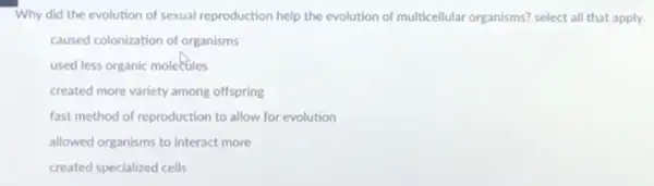 Why did the evolution of sexual reproduction help the evolution of multicellular organisms? select all that apply
caused colonization of organisms
used less organic molecules
created more variety among offspring
fast method of reproduction to allow for evolution
allowed organisms to interact more
created specialized cells