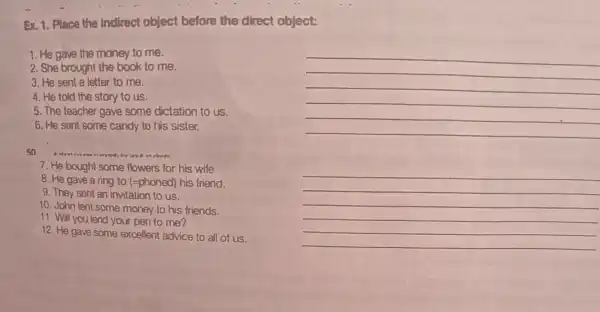 Ex. 1. Place the indirect object before the direct object:
1. He gave the money to me.
2. She brought the book to me.
3. He sent a letter to me.
__
4. He told the story to us.
__
__
__
5. The teacher gave some dictation to us.
__
__
6. He sent some candy to his sister.
50
as intente
7. He bought some flowers for his wife
__
8. He gave a ring to (=phoned) his friend.
__
__
__
9. They sent an invitation to us.
10. John lent some money to his friends.
__
11. Will you lend your pen to me?
__
__
12. He gave some excellent advice to all of us.