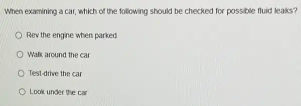 When examining a car which of the following should be checked for possible fluid leaks?
Rev the engine when parked
Walk around the car
Test-drive the car
Look under the car