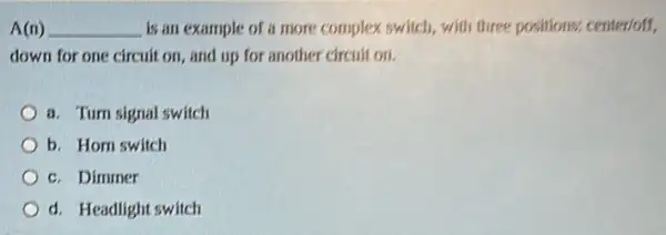 A(n) __ is an example of a more complex switch,with three positions:center/off.
down for one circuit on, and up for another circuit on.
a. Turn signal switch
b. Hom switch
c. Dimmer
d. Headlight switch