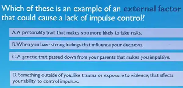 Which of these is an example of an external factor
that could cause a lack of impulse control?
A.A personality trait that makes you more likely to take risks.
B. When you have strong feelings that influence your decisions.
C.A genetic trait passed down from your parents that makes you impulsive.
D. Something outside of you,like trauma or exposure to violence, that affects
your ability to control impulses.