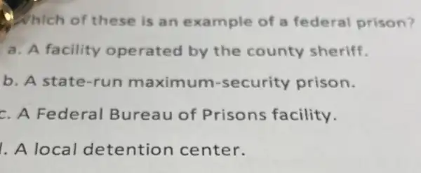 Which of these is an example of a federal prison?
a. A facility operated by the county sheriff.
b. A state-run maximum -security prison.
c. A Federal Bureau of Prisons facility.
. A local detention center.