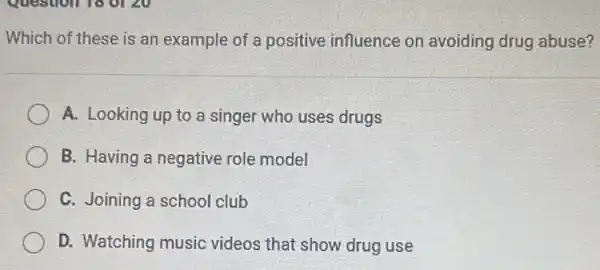 Which of these is an example of a positive influence on avoiding drug abuse?
A. Looking up to a singer who uses drugs
B. Having a negative role model
C. Joining a school club
D. Watching music videos that show drug use