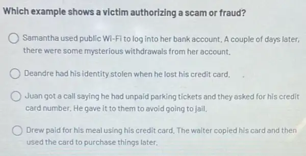 Which example shows a victim authorizing a scam or fraud?
Samantha used public Wi -Fi to log into her bank account. A couple of days later,
there were some mysterious withdrawals from her account.
Deandre had his identity stolen when he lost his credit card.
Juan got a call saying he had unpaid parking tickets and they asked for his credit
card number. He gave it to them to avoid going to jail.
Drew paid for his meal using his credit card.The waiter copied his card and then
used the card to purchase things later.