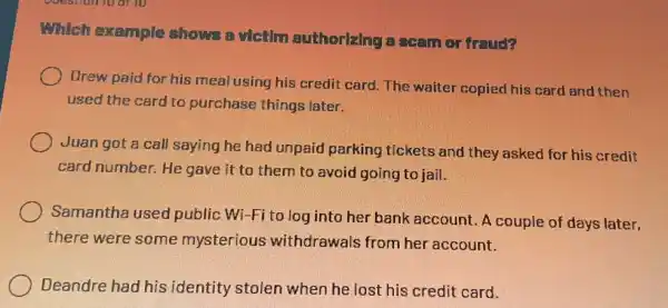 Which example shows a victim authorizing a scan or fraud?
Drew paid for his meal using his credit card. The waiter copied his card and then
used the card to purchase things later.
Juan got a call saying he had unpaid parking tickets and they asked for his credit
card number. He gave it to them to avoid going to jail.
Samantha used public Wi-Fi to log into her bank account. A couple of days later.
there were some mysterious withdrawals from her account.
Deandre had his identity stolen when he lost his credit card.