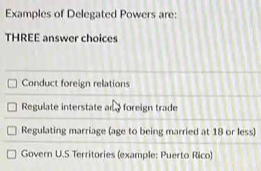 Examples of Delegated Powers are:
THREE answer choices
D Conduct foreign relations
D Regulate interstate and foreign trade
Regulating marriage (age to being married at 18 or less)
Govern U.S Territories (example:Puerto Rico)