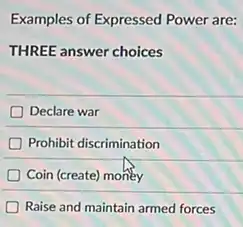 Examples of Expressed Power are:
THREE answer choices
Declare war
Prohibit discrimination
Coin (create) money
Raise and maintain armed forces