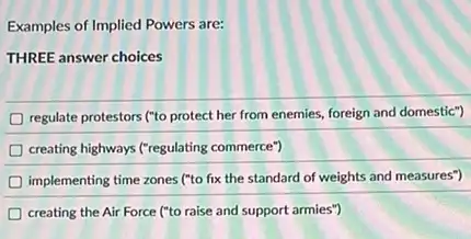 Examples of Implied Powers are:
THREE answer choices
regulate protestors ("to protect her from enemies, foreign and domestic")
creating highways ("regulating commerce")
implementing time zones ("to fix the standard of weights and measures")
creating the Air Force ("to raise and support armies")