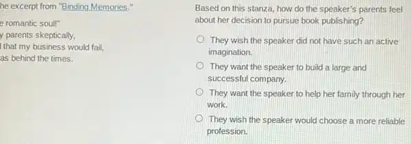 he excerpt from "Binding Memories."
e romantic soul!"
y parents skeptically,
I that my business would fail,
as behind the times.
Based on this stanza.how do the speaker's parents feel
about her decision to pursue book publishing?
They wish the speaker did not have such an active
imagination.
They want the speaker to build a large and
successful company.
They want the speaker to help her family through her
work.
They wish the speaker would choose a more reliable
profession.