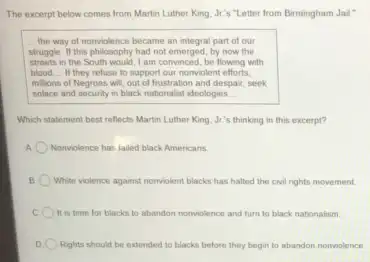 The excerpt below comes from Martin Luther King Jr's "Letter from Birmingham Jail"
__ the way of nonviolence became an integral part of our
struggle. If this philosophy had not emerged, by now the
streets in the South would, I am convinced be flowing with
blood __ If they refuse to support our nomviolent efforts,
millions of Negroes will out of frustration and despair, seek
solace and security in black nationalist ideologies __
Which statement best reflects Martin Luther King, Jr's thinking in this excerpt?
A Nonviolence has lailed black Americans
B White violence against nonviolent blacks has halted the civil rights movement.
It is time for blacks to abandon nomviolence and turn to black nationalism.
D Rights should be extended to blacks before they begin to abandon nonviolence